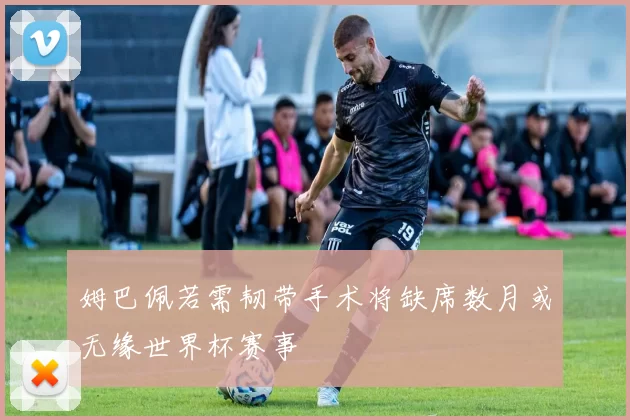 姆巴佩若需韧带手术将缺席数月或无缘世界杯赛事