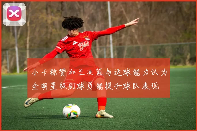 小卡称赞加兰决策与运球能力认为全明星级别球员能提升球队表现