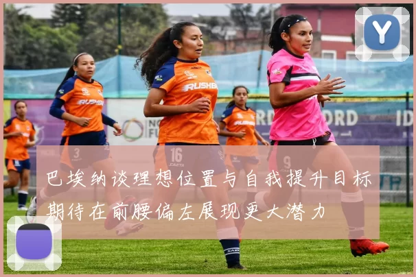 巴埃纳谈理想位置与自我提升目标期待在前腰偏左展现更大潜力