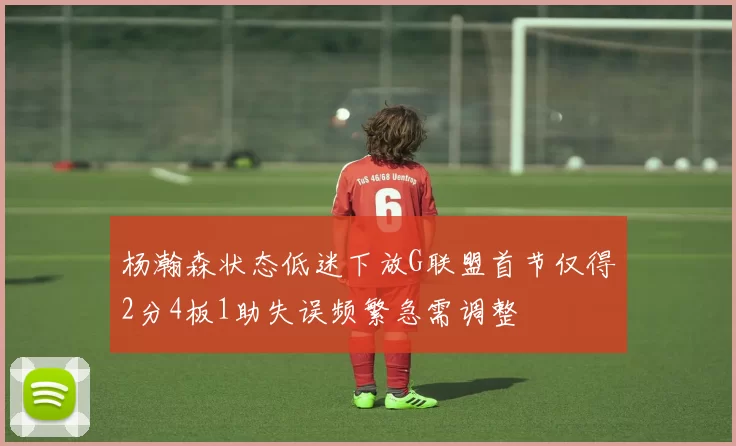 杨瀚森状态低迷下放G联盟首节仅得2分4板1助失误频繁急需调整
