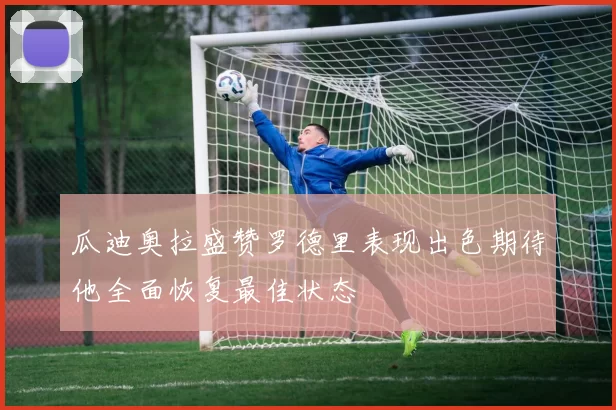 瓜迪奥拉盛赞罗德里表现出色期待他全面恢复最佳状态
