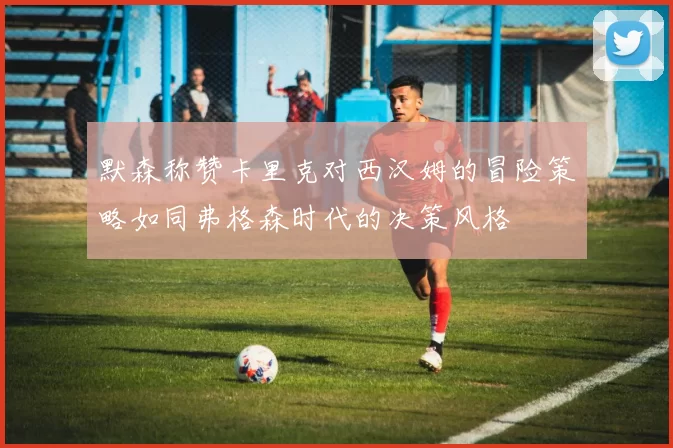 默森称赞卡里克对西汉姆的冒险策略如同弗格森时代的决策风格