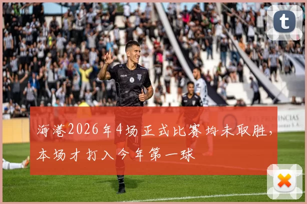 海港2026年4场正式比赛均未取胜，本场才打入今年第一球