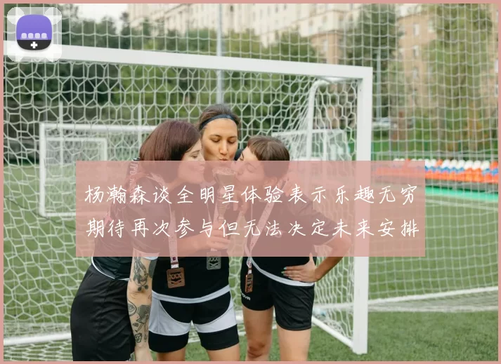 杨瀚森谈全明星体验表示乐趣无穷期待再次参与但无法决定未来安排