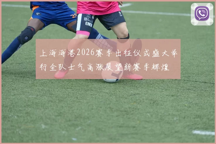 上海海港2026赛季出征仪式盛大举行全队士气高涨展望新赛季辉煌