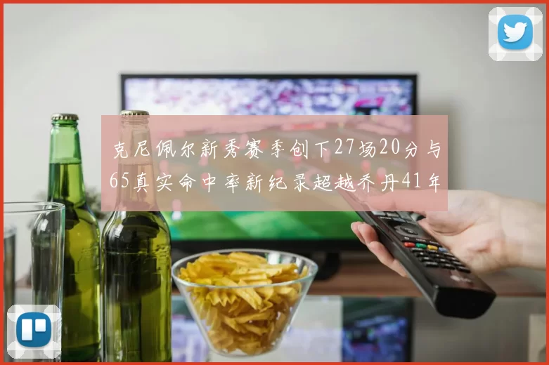 克尼佩尔新秀赛季创下27场20分与65真实命中率新纪录超越乔丹41年历史