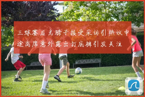 三球赛后光膀子接受采访引热议中途离席意外露出打底裤引发关注