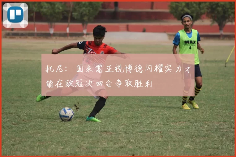 托尼：国米需正视博德闪耀实力才能在欧冠次回合争取胜利