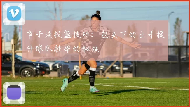 华子谈投篮技巧：包夹下的出手提升球队胜率的秘诀